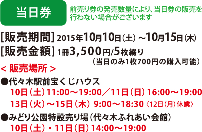 当日券 前売り券の発売数量により、当日券の販売を行わない場合がございます [販売期間] 2015年10月10日（土）〜10月15日（木） [販売金額] 1冊3,500円/5枚綴り( 当日のみ1 枚700 円の購入可能) <販売場所>●代々木駅前宝くじハウス 10日（土）11:00～19:00／11日（日） 16:00～19:00 13日（火）〜15日（木） 9:00～18:30〈12日（月）休業〉●みどり公園特設売り場（代々木ふれあい会館）10日（土）・11日（日）  14:00〜19:00